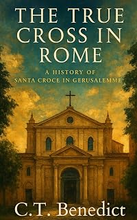 The True Cross in Rome: A History of Santa Croce in Gerusalemme (Sacred Compass: The Light of Modern Catholicism Book 17)