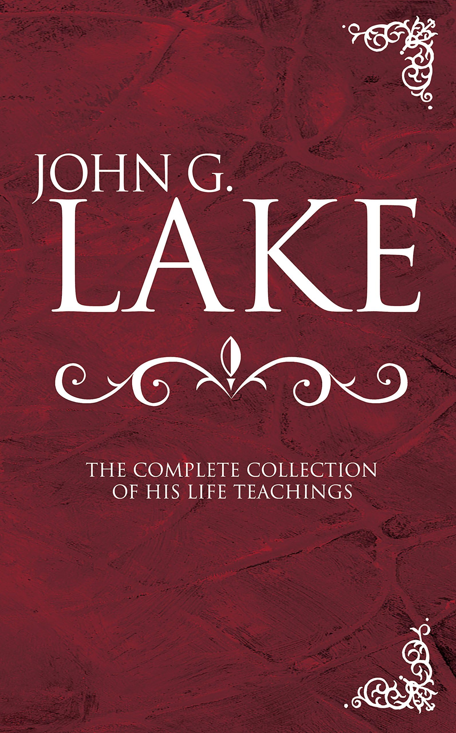 John G. Lake: The Complete Collection of His Life Teachings