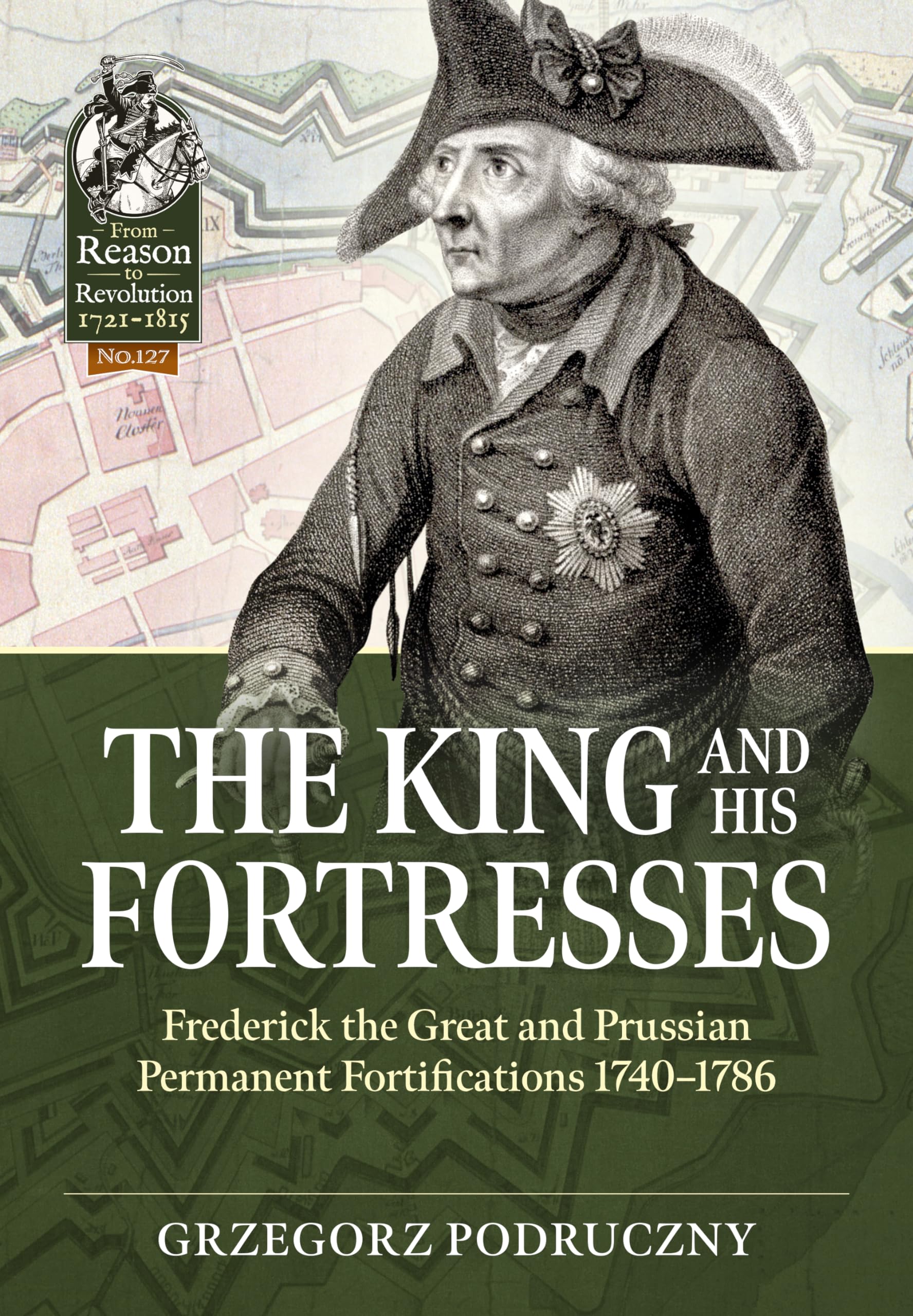 The King and His Fortresses: Frederick the Great and Prussian Permanent Fortifications 1740-1786: 127 (From Reason to Revolution 1721-1815)