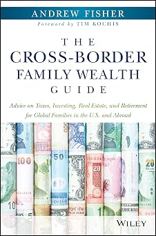 The Cross-Border Family Wealth Guide Advice on Taxes, Investing, Real Estate, and Retirement for Global Families in the U.S. and Abroad