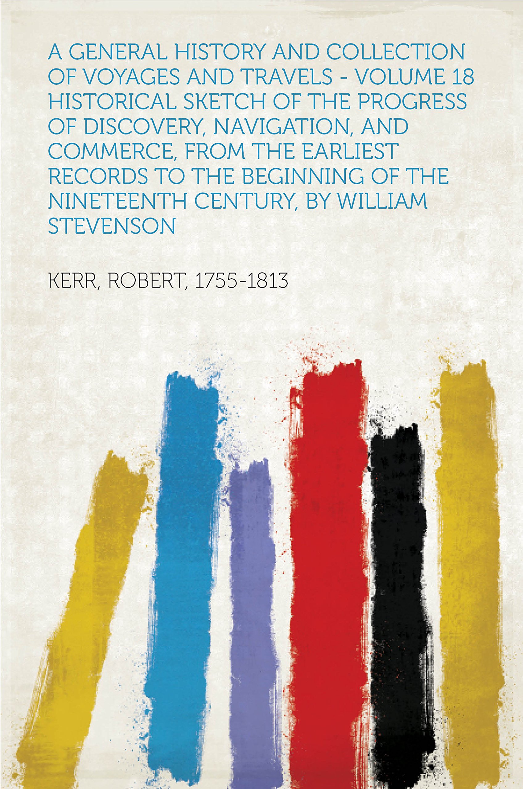 A General History and Collection of Voyages and Travels - Volume 18 Historical Sketch of the Progress of Discovery, Navigation, and Commerce, from the ... Nineteenth Century, By William Stevenson