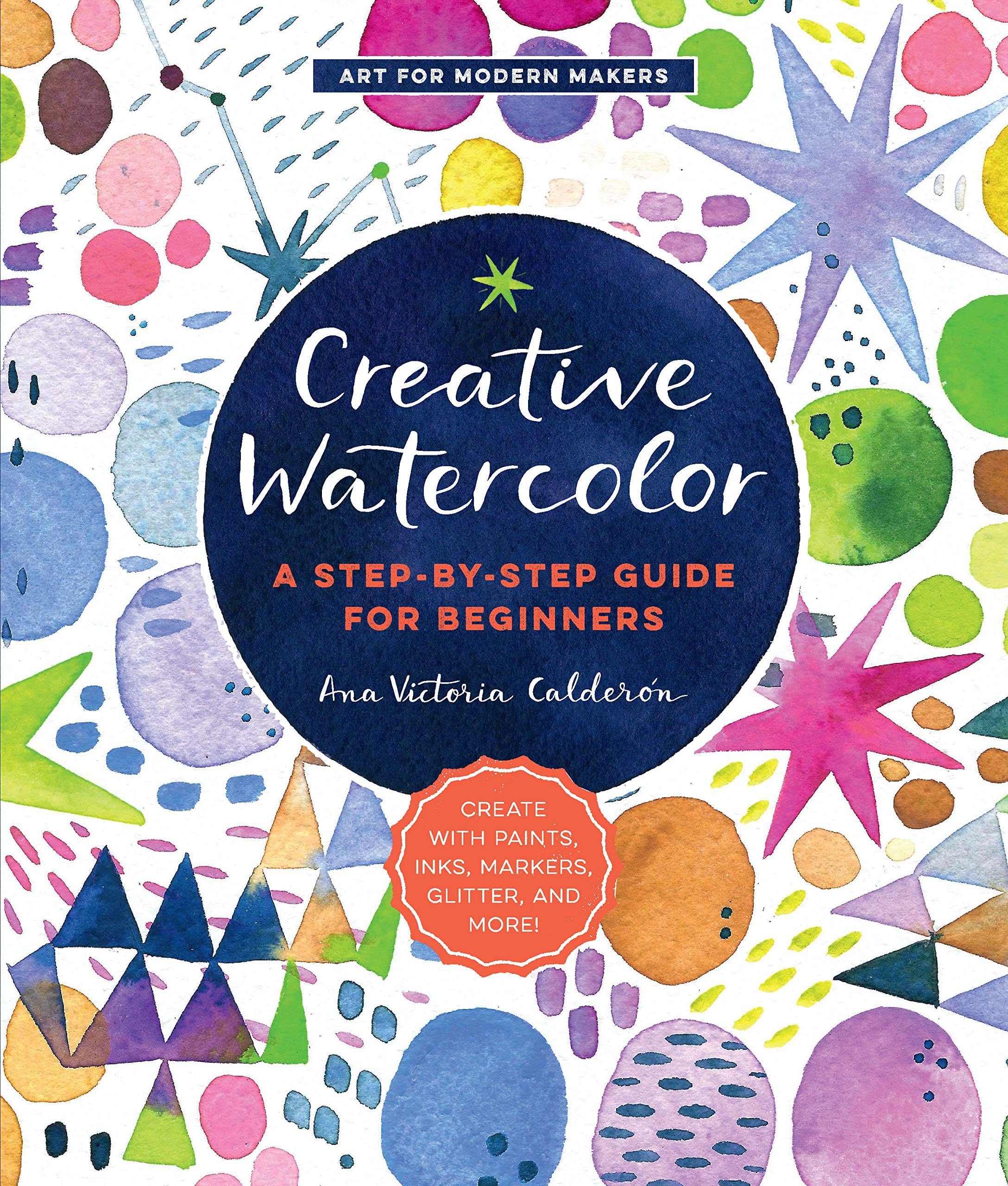 Creative Watercolor: A Step-by-Step Guide for Beginners--Create with Paints, Inks, Markers, Glitter, and More! (Art for Modern Makers, 1) (Volume 1)