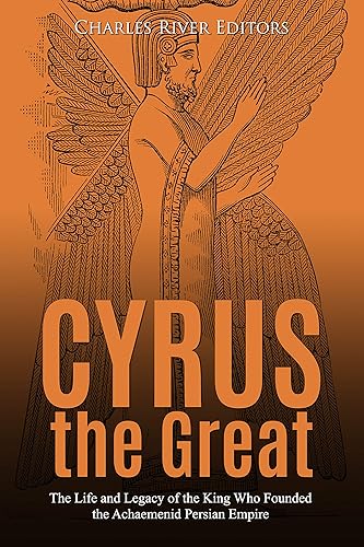 Cyrus the Great The Life and Legacy of the King Who Founded the Achaemenid Persian Empire