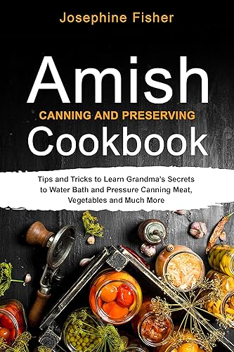Amish Canning and Preserving Cookbook: Tips and Tricks to Learn Grandma’s Secrets to Water Bath and Pressure Canning Meat, Vegetables and Much More