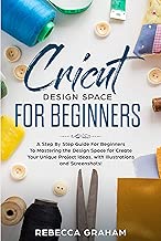 Cricut Design Space For Beginners: A Step By Step Guide For Beginners To Mastering the Design Space for Create Your Unique Project Ideas, with Illustrations and Screenshots!