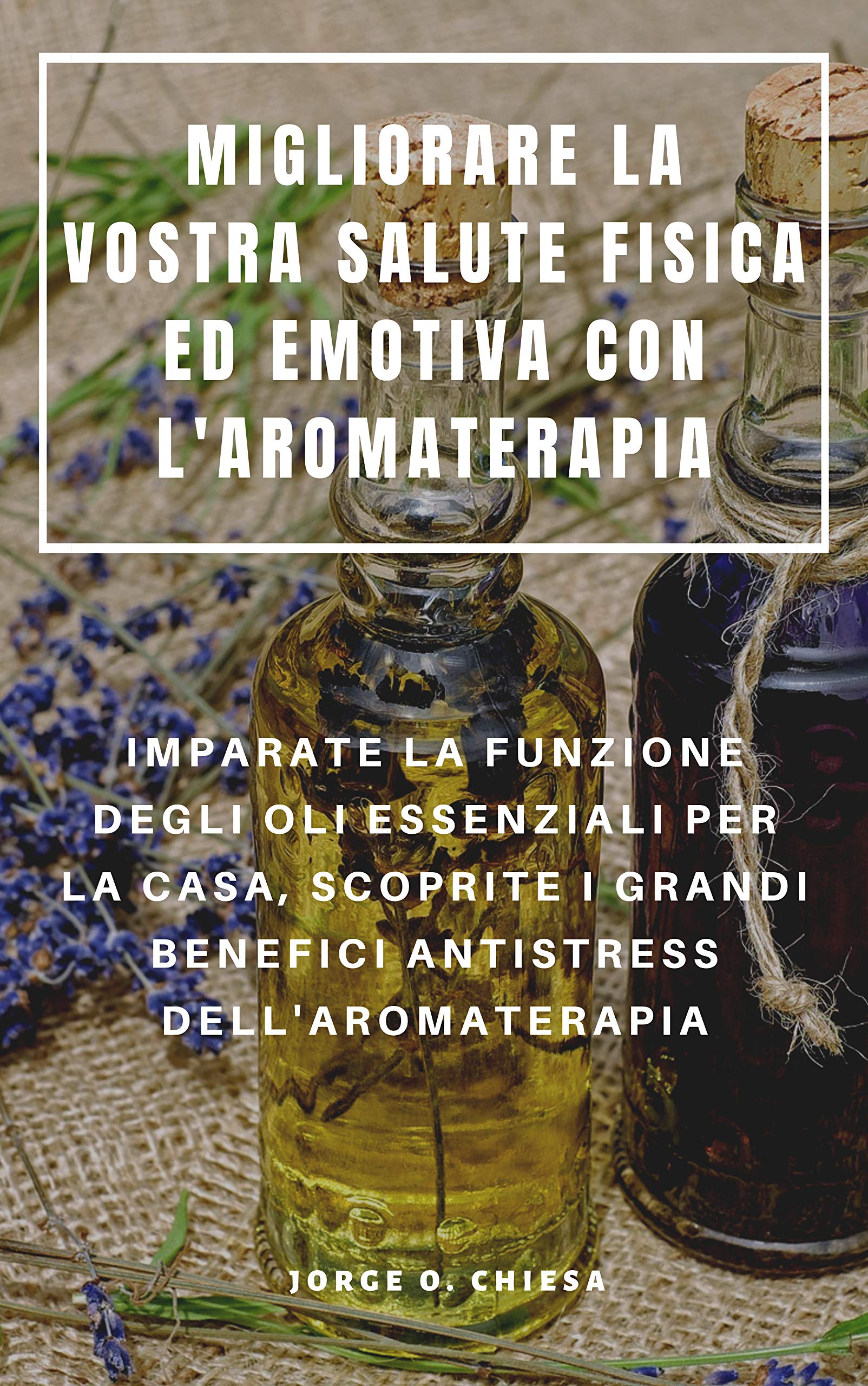 Migliorare La Vostra Salute Fisica Ed Emotiva Con l'Aromaterapia: Imparate La Funzione Degli Oli Essenziali Per La Casa, Scoprite I Grandi Benefici Antistress Dell'aromaterapia