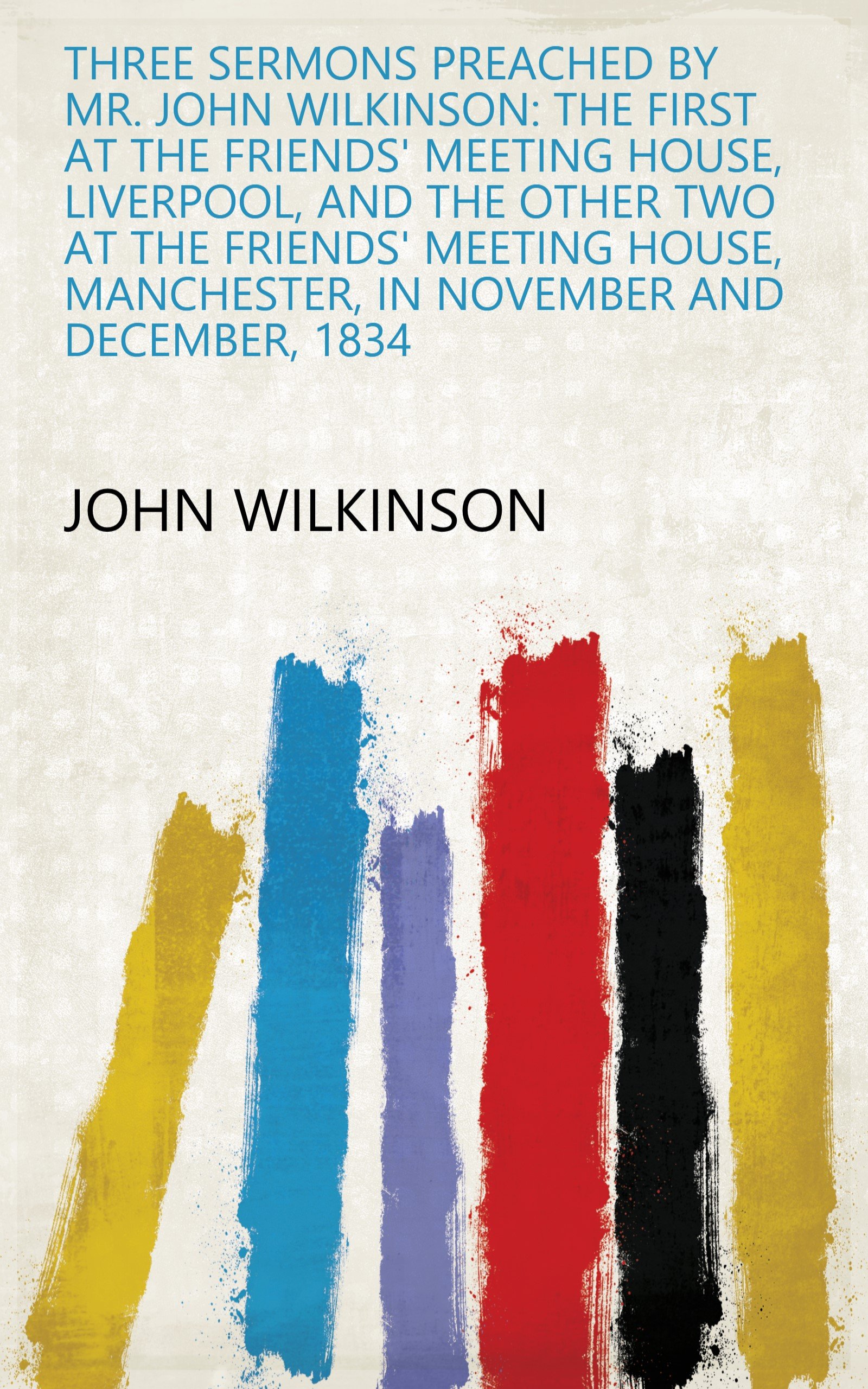 Three Sermons Preached by Mr. John Wilkinson: The First at the Friends' Meeting House, Liverpool, and the Other Two at the Friends' Meeting House, Manchester, in November and December, 1834