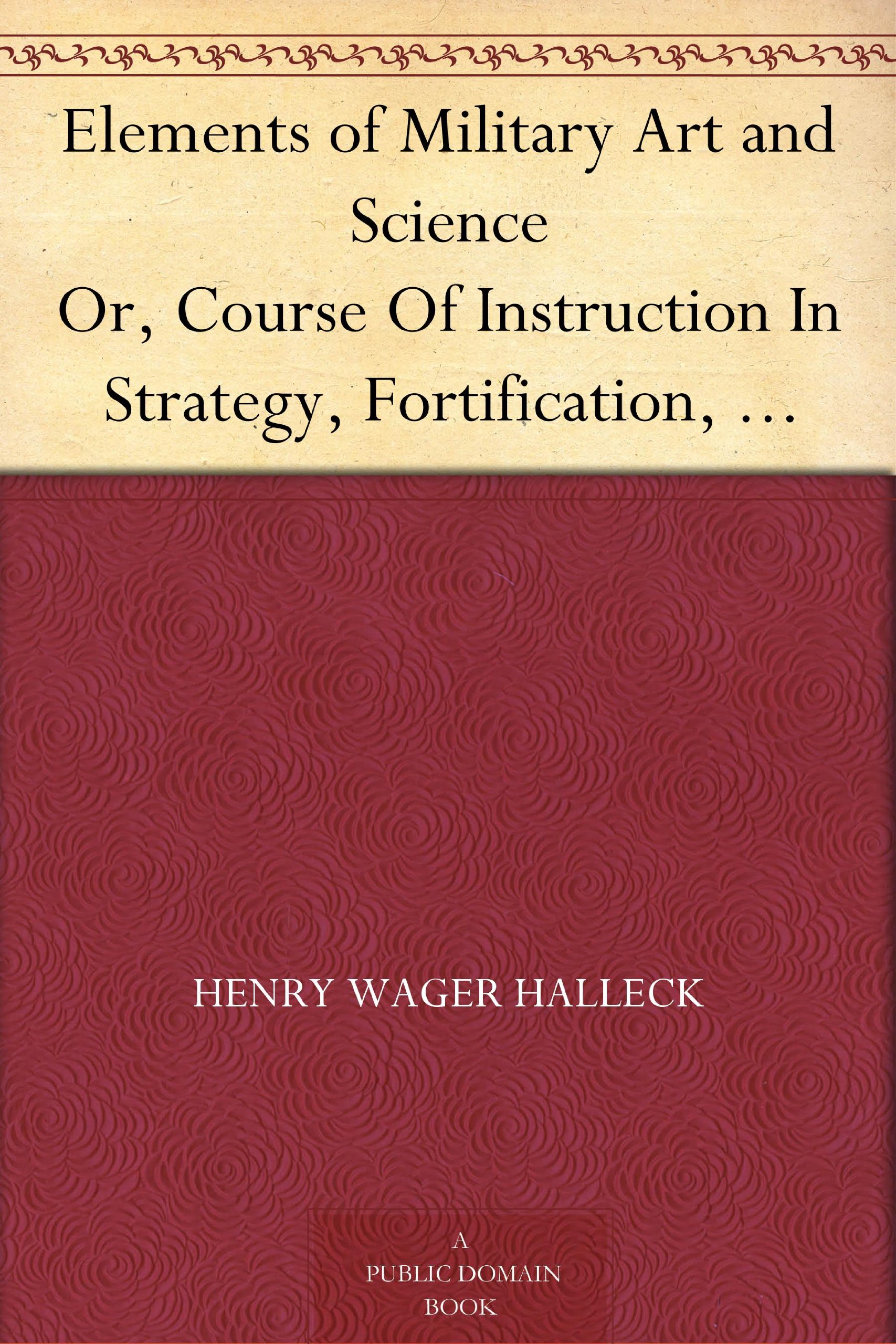 Elements of Military Art and Science Or, Course Of Instruction In Strategy, Fortification, Tactics Of Battles, &C.; Embracing The Duties Of Staff, Infantry, ... Notes On The Mexican And Crimean Wars.