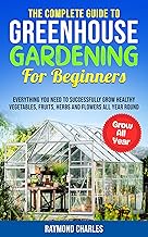 The Complete Guide to Greenhouse Gardening for Beginners: Everything you Need to Successfully Grow Healthy Vegetables, Fruits, Herbs and Flowers All Year Round!