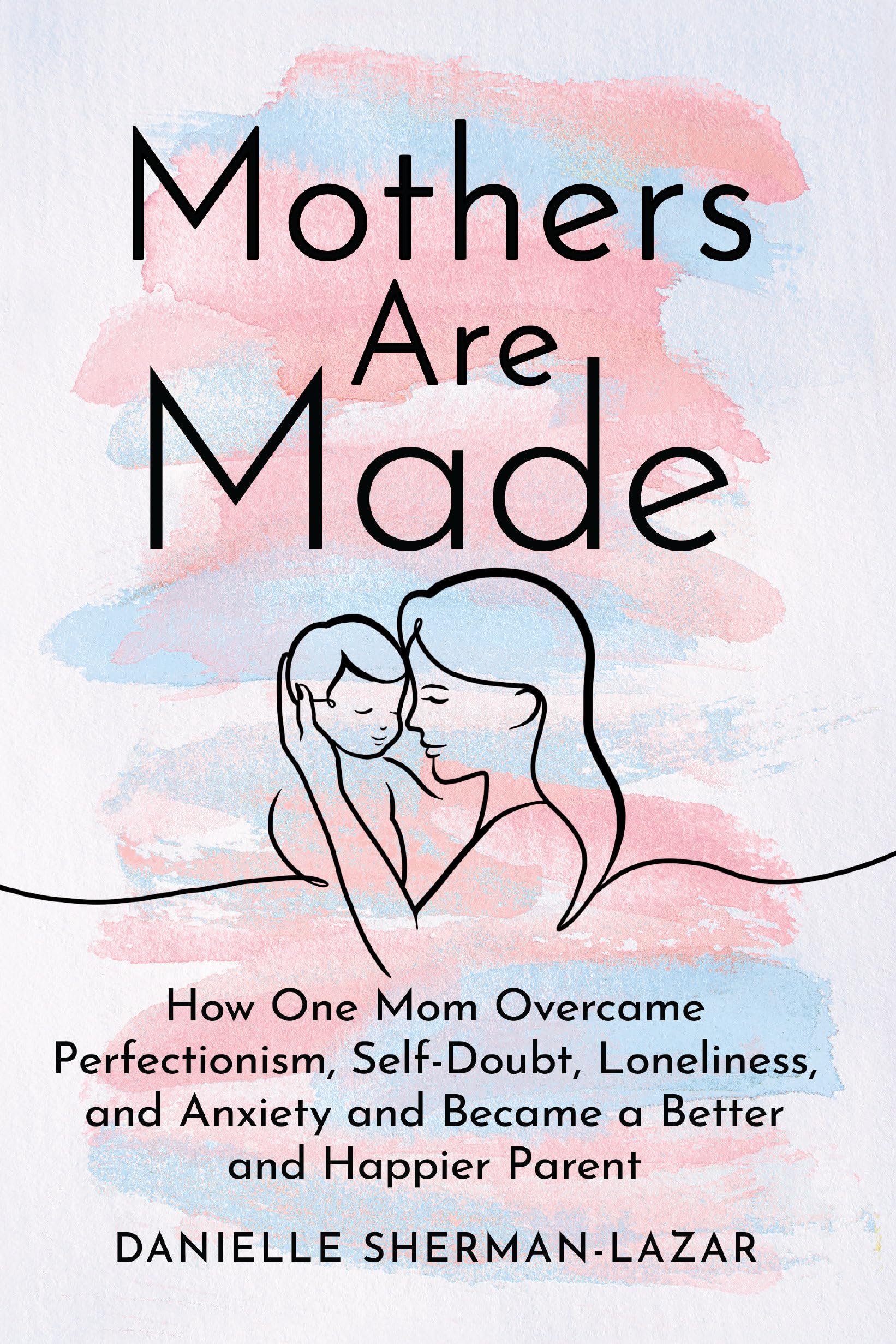 Mothers are Made: How One Mom Overcame Perfectionism, Self-Doubt, Loneliness, and Anxiety and Became a Better and Happier Parent