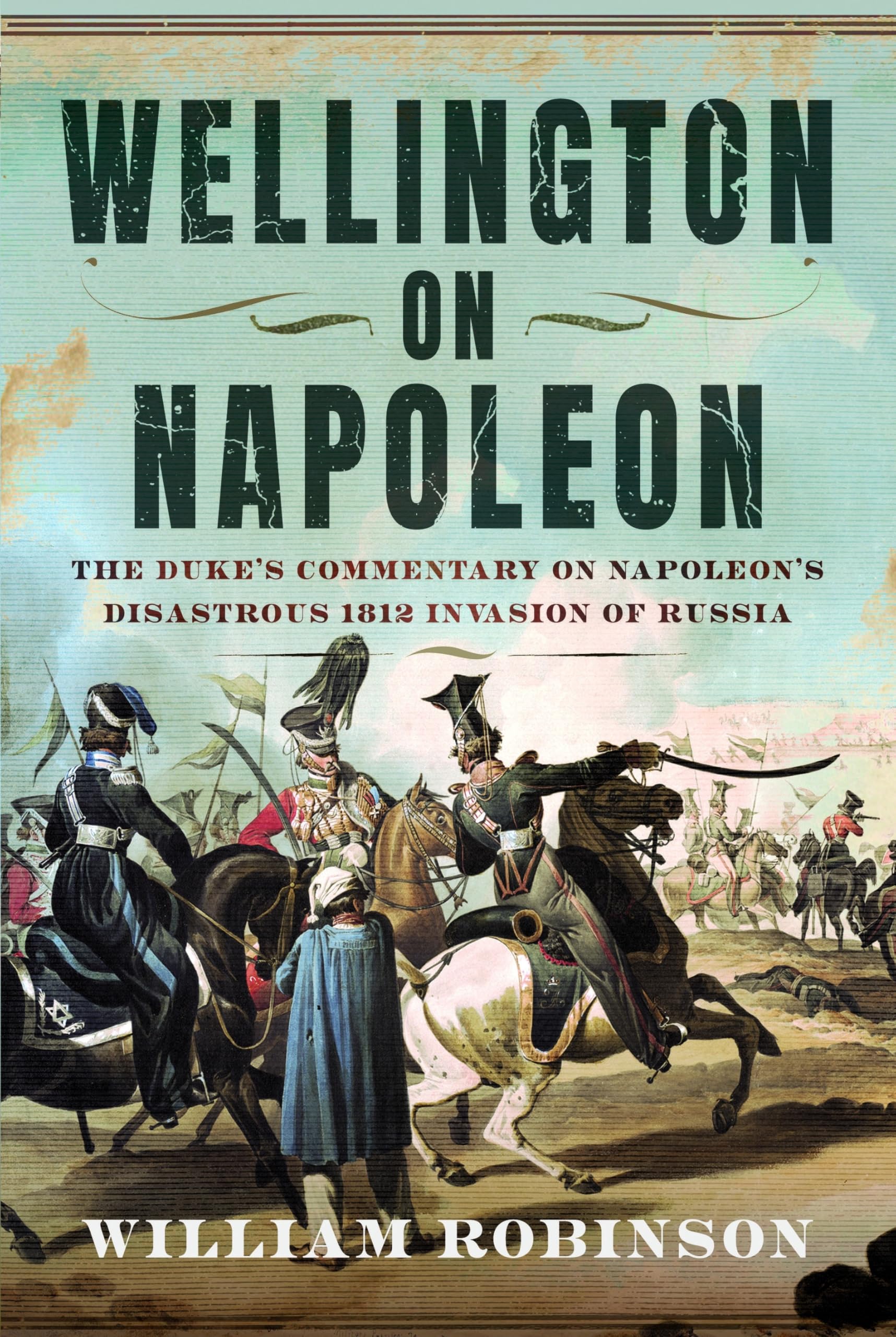Wellington on Napoleon: The Duke’s Commentary on Napoleon’s Disastrous 1812 Invasion of Russia