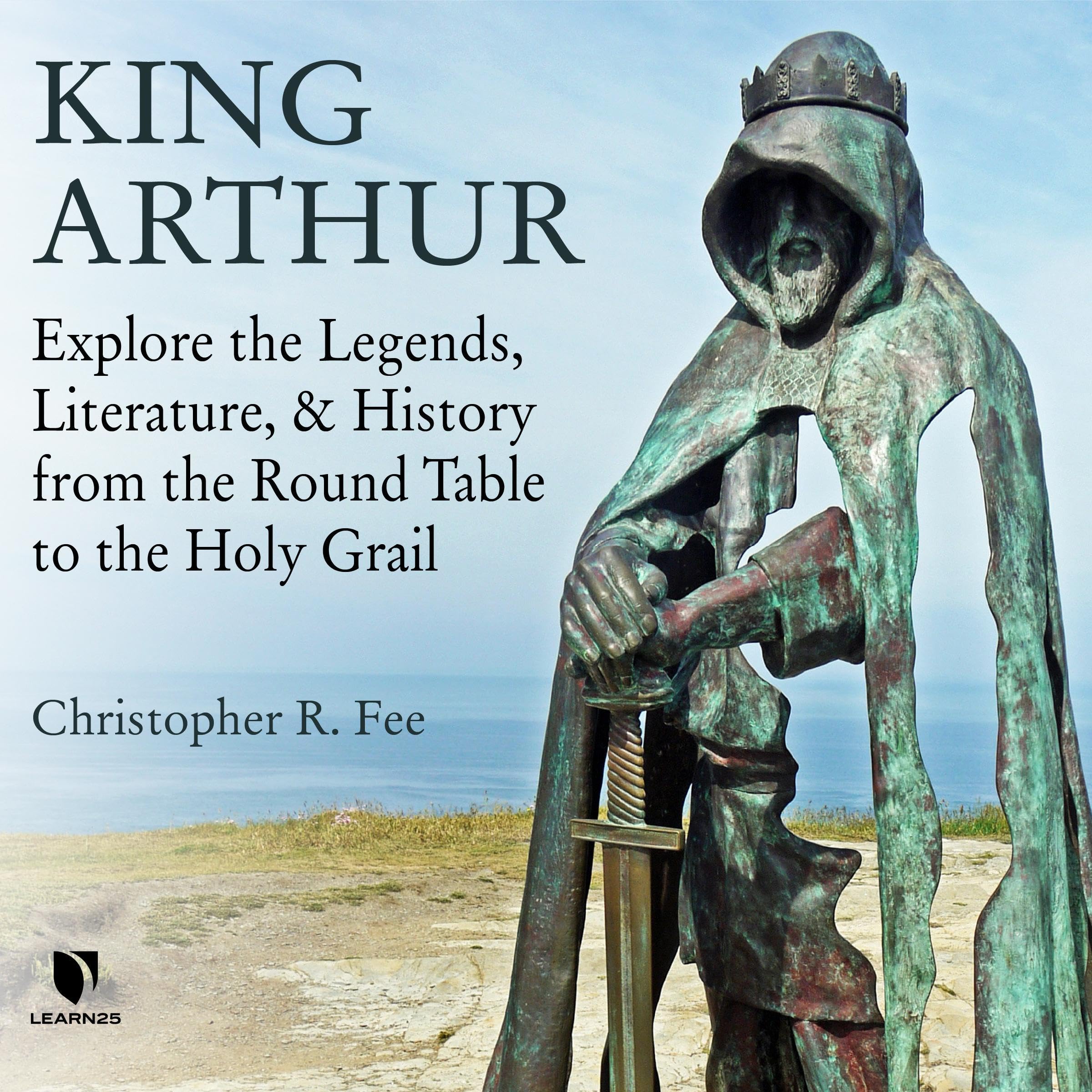 King Arthur: Explore the Legends, Literature, and History from the Round Table to the Holy Grail