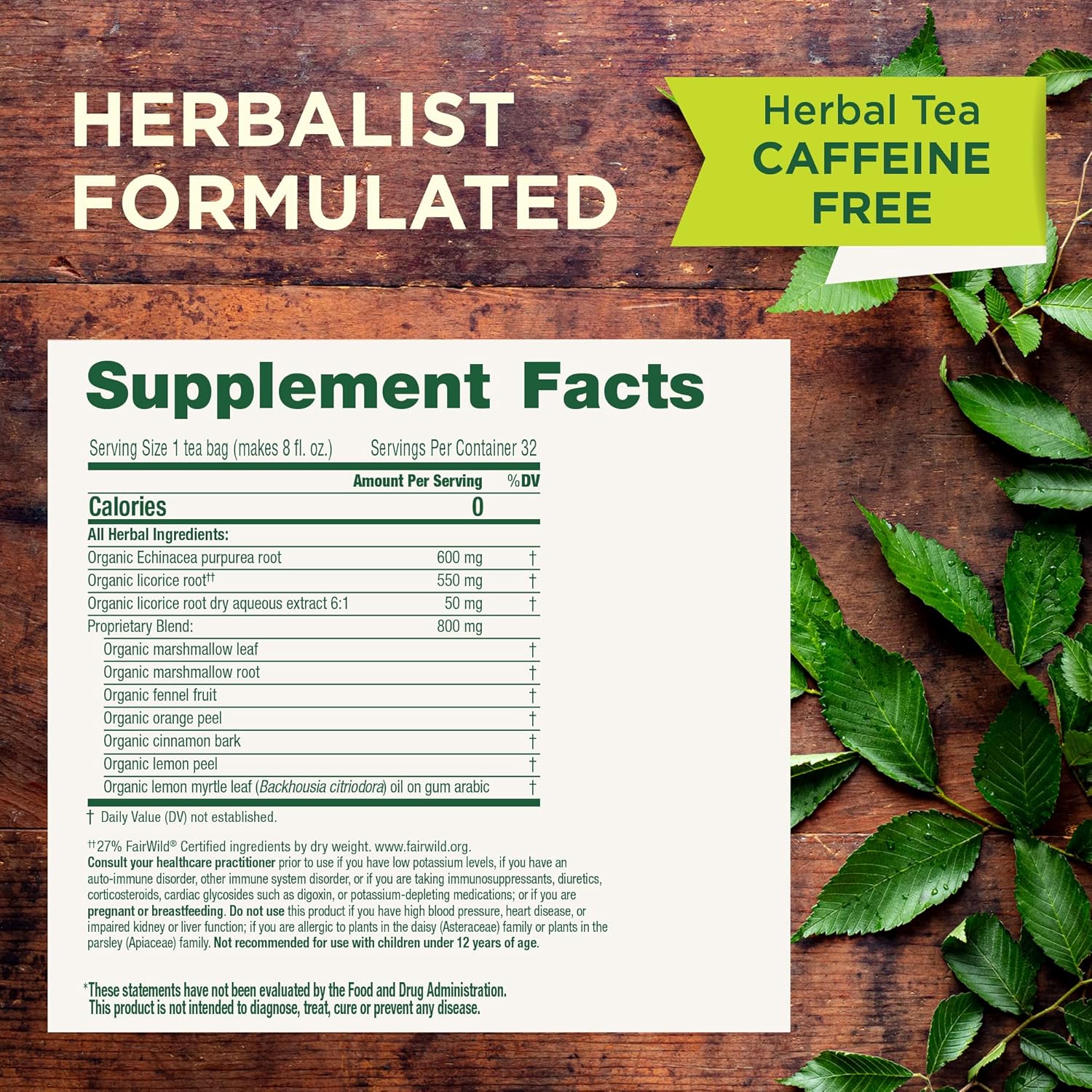 FORMULATED
Supplement Facts
Serving Size 1 tea bag (makes 8 fl. 02.) Servings Per Container 32
—
Amount Per Servmg “/nDV
Calories 0
All Herbal lngred nt
Organic Echinacea purpurea root 600 mg
Orga co e root" 550 mg
Organic licorice root dry aqueous extract 6 50 mg
Proprietary Blend 0 mg
Organic marshmallow leaf
Organic marshmallow root
Orga c fennel fr
Organic orange peel
Orga c cinnamon bark
Organic lemon peel
Organic lemon myrtle leaf (Backhousra crfr/odora) oil on gum arabic
—
1' Daily Value (DV) not establish
"27% FairWildJ Certified ingredients by dry weight. www.fainivild.org.
Consult your healthcare practitioner prior to use if you have low potassium levels, if you have an
auto-immune disorder, other immune system disorder, or if you are taking immunosuppressants, diuretics,
corticosteroids, cardiac glycosides such as digoxin, or potassium-depleting medications; or it you are
pregnant or breastfeeding, Do not use this product if you have high blood pressure, heart disease, or
impaired kidney or liver function: if you are allergic to plants in the daisy (Asteraceaei family or plants in the
parsley (Apiaceae) family. Not recommended for use wi children under 12 years of age.
‘These statements have not beenevaluated by the Food and Drug Administration.
This product is not Intended to diagnose, treat, cure or prevent any disease.