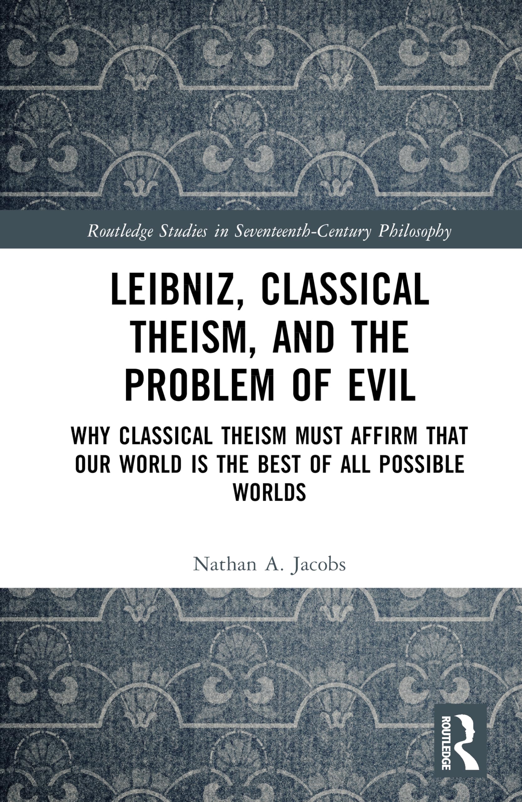 Leibniz, Classical Theism, and the Problem of Evil: Why Classical Theism Must Affirm That Our World is the Best of All Possible Worlds (Routledge Studies in Seventeenth-Century Philosophy)
