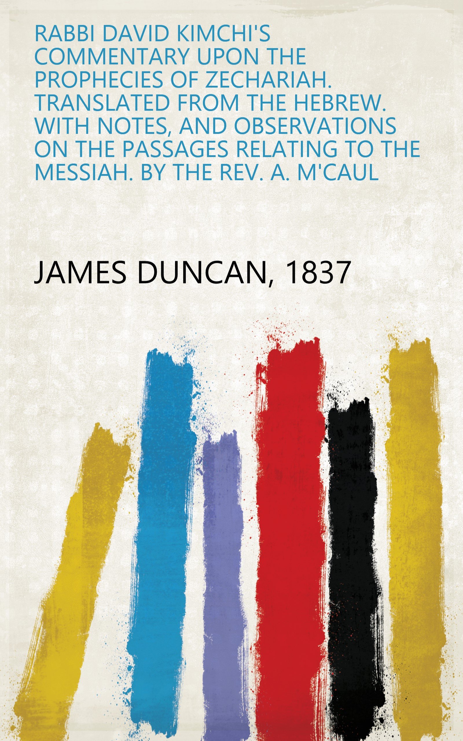 Rabbi David Kimchi's Commentary upon the Prophecies of Zechariah. Translated from the Hebrew. With notes, and observations on the passages relating to the Messiah. By the Rev. A. M'Caul