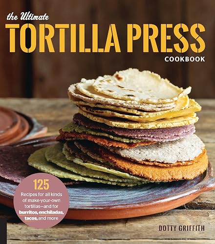 The Ultimate Tortilla Press Cookbook: 125 Recipes for All Kinds of Make-Your-Own Tortillas--and for Burritos, Enchiladas, Tacos, and More