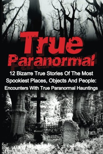 True Paranormal: 12 Bizarre True Stories Of The Most Spookiest Places, Objects And People: Encounters With True Paranormal Hauntings (True Ghost ... ... True Ghost Stories, True Paranormal)