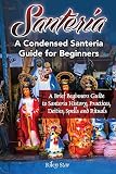 Santeria: A Brief Beginners Guide to Santeria History, Practices, Deities, Spells and Rituals. A Condensed Santeria Guide for Beginners