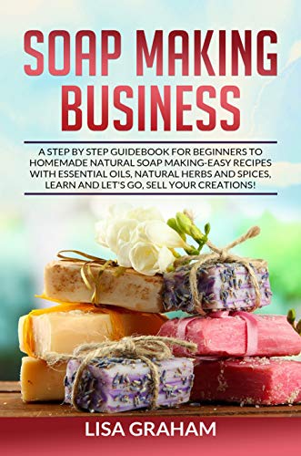 SOAP MAKING BUSINESS: A Step By Step Guidebook For Beginners To Homemade Natural Soap Making, Learn And Sell Your Creations. book cover