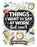 Things I Want To Say At Work But Can't: Teacher edition funny adult coloring book with 50 fun quote designs that make a great teacher gift or for coworkers