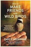 How To Make Friends With Wild Birds: An introduction to understanding, communicating with, and befriending the birds who live around us