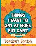 Things I Want To Say At Work But Can't Coloring Book Teacher's Edition: Stress Relief for Teachers; Funny Gift Idea For End Of School Year, Holidays, Retirement; No Profanity