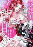 「ゆっくり俺を好きになりなさい」～執着騎士は私を抱いて、イかせて、甘やかす