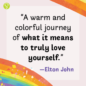 "A warm and colorful journey of what it means to truly love yourself."—Elton John