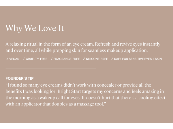 Bright Start Eye Cream is vegan, fragrance-free, silicone-free, and safe for sensitive eyes.