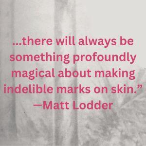 ...there will always be something profoundly magical about making indelible marks on skin."-Matt Lod