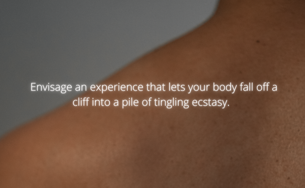 Envisage an experience that lets your body fall off a cliff into a pile of tingling ecstasy.