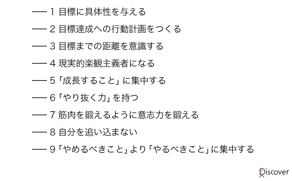 目標に具体性を与える 目標達成への行動計画をつくる 目標までの距離を意識する 現実的楽観主義者になる 「成長すること」に集中する 「やり抜く力」を持つ 筋肉を鍛えるように意志力を鍛える