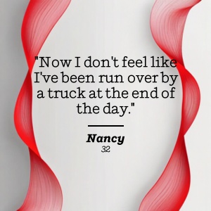 Nancy, 32 says Now I don't feel like I've been run over by a truck at the end of the day.