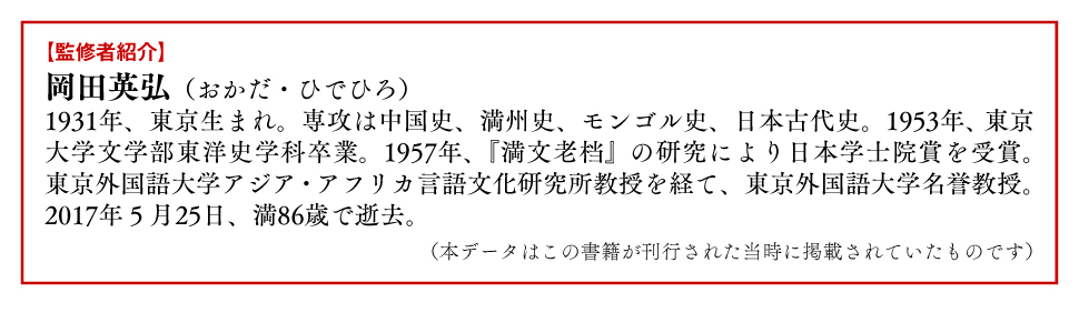監修者 紹介 岡田英弘 おかだひでひろ 専攻 中国史 満州史 モンゴル史 日本古代史 満文老档 研究 日本学士院賞 東京外国語大学 アジア・アフリカ言語文化研究所 教授 東京外国語大学 名誉教授 逝去