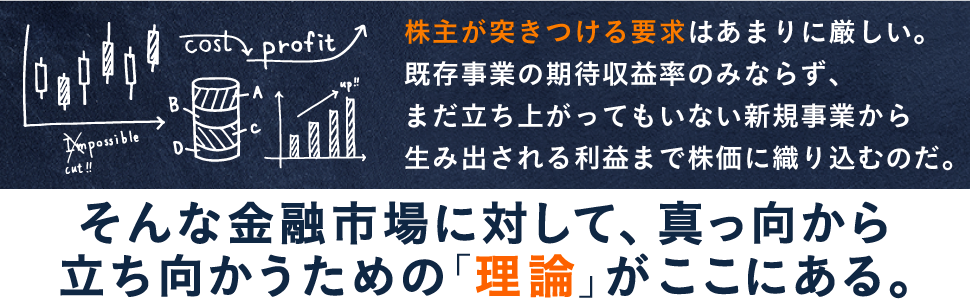 株主が突きつける要求はあまりに厳しい。 既存事業の期待収益率のみならず、 まだ立ち上がってもいない新規事業から 生み出される利益まで株価に織り込むのだ。